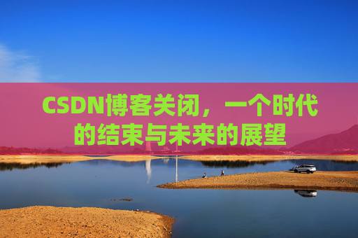 CSDN博客关闭，一个时代的结束与未来的展望